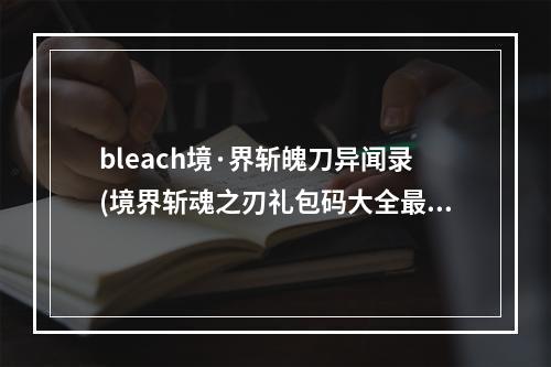 bleach境·界斩魄刀异闻录(境界斩魂之刃礼包码大全最新礼包兑换码汇总)