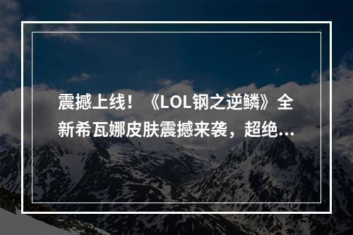 震撼上线！《LOL钢之逆鳞》全新希瓦娜皮肤震撼来袭，超绝视觉体验等你来挑战！(五大亮点解读《LOL钢之逆鳞》希瓦娜皮肤，为你揭露最强钢铁女人的华丽变身！)