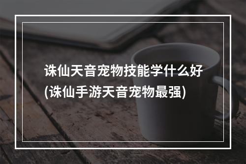 诛仙天音宠物技能学什么好(诛仙手游天音宠物最强)