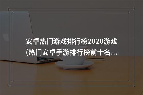 安卓热门游戏排行榜2020游戏(热门安卓手游排行榜前十名)