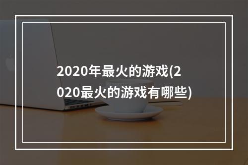 2020年最火的游戏(2020最火的游戏有哪些)