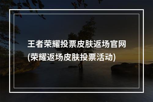 王者荣耀投票皮肤返场官网(荣耀返场皮肤投票活动)