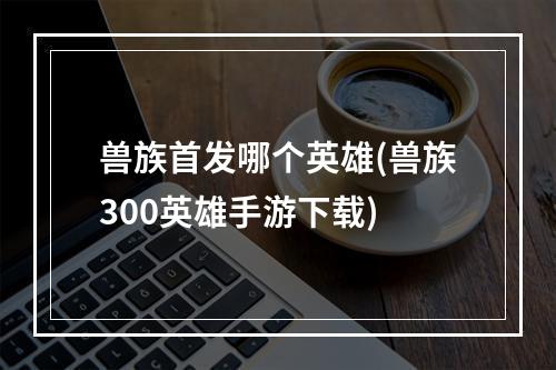 兽族首发哪个英雄(兽族300英雄手游下载)