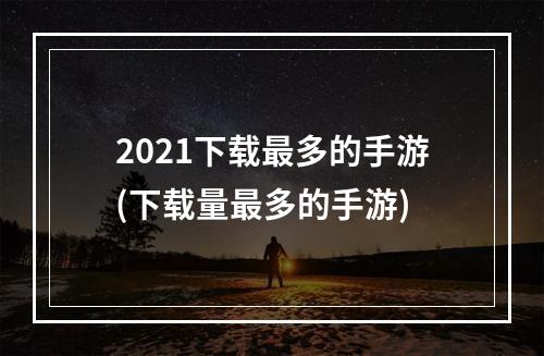 2021下载最多的手游(下载量最多的手游)