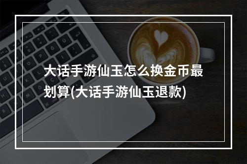 大话手游仙玉怎么换金币最划算(大话手游仙玉退款)