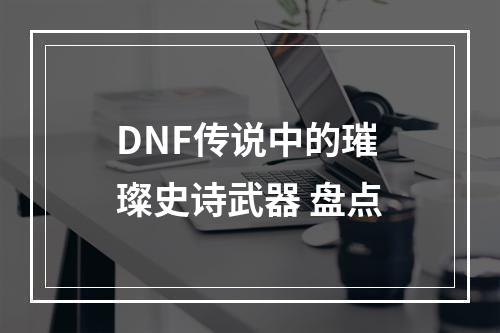 DNF传说中的璀璨史诗武器 盘点