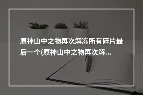 原神山中之物再次解冻所有碎片最后一个(原神山中之物再次解冻所有碎片)