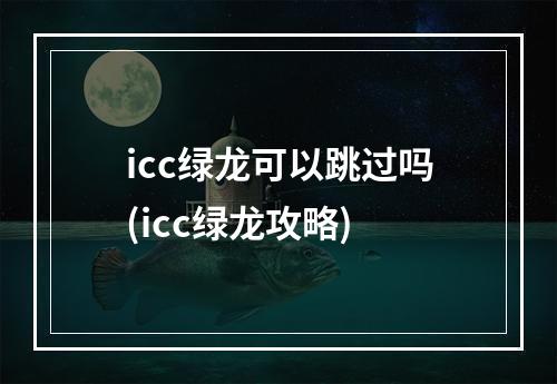 icc绿龙可以跳过吗(icc绿龙攻略)