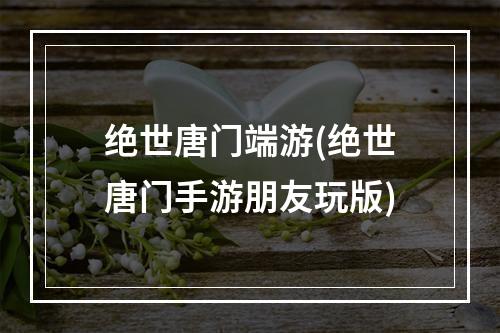 绝世唐门端游(绝世唐门手游朋友玩版)