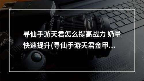 寻仙手游天君怎么提高战力 奶量快速提升(寻仙手游天君金甲)