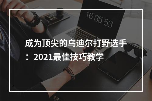 成为顶尖的乌迪尔打野选手：2021最佳技巧教学