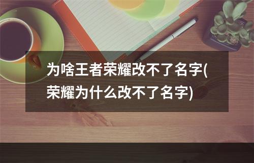 为啥王者荣耀改不了名字(荣耀为什么改不了名字)