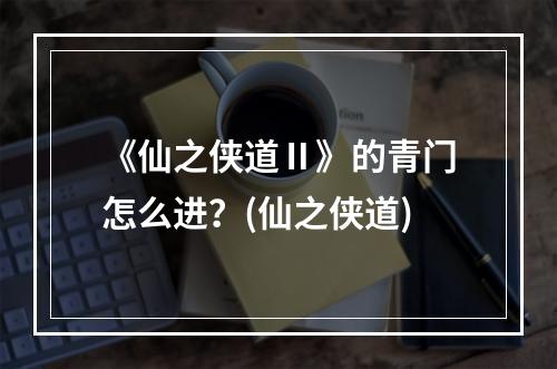 《仙之侠道Ⅱ》的青门怎么进？(仙之侠道)