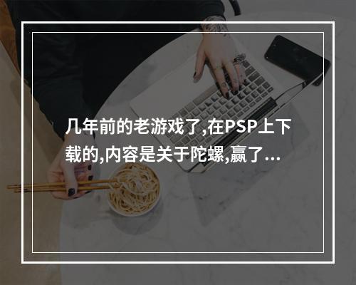 几年前的老游戏了,在PSP上下载的,内容是关于陀螺,赢了还可以得到对方的陀螺？(金属战斗陀螺)