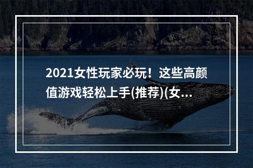 2021女性玩家必玩！这些高颜值游戏轻松上手(推荐)(女孩子们专属的游戏大盘点，这些游戏你get了吗？)