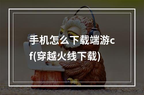 手机怎么下载端游cf(穿越火线下载)