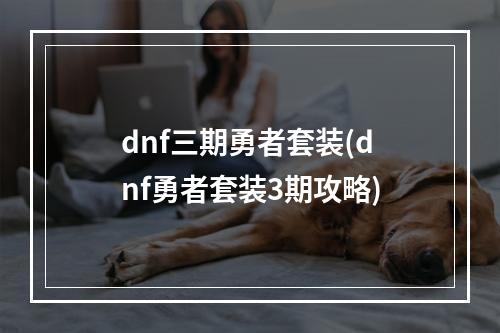 dnf三期勇者套装(dnf勇者套装3期攻略)