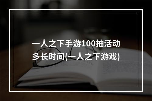 一人之下手游100抽活动多长时间(一人之下游戏)