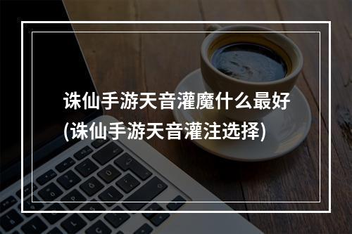 诛仙手游天音灌魔什么最好(诛仙手游天音灌注选择)