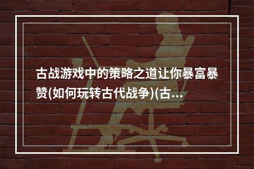 古战游戏中的策略之道让你暴富暴赞(如何玩转古代战争)(古代战争游戏玩家必看掌握这些技巧，轻松提高游戏体验)