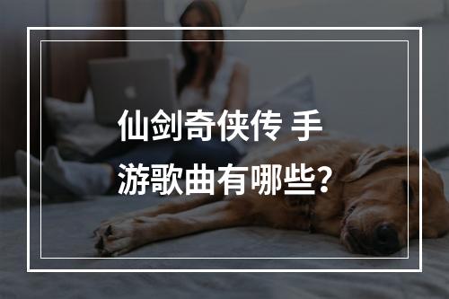 仙剑奇侠传 手游歌曲有哪些？