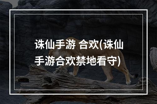 诛仙手游 合欢(诛仙手游合欢禁地看守)