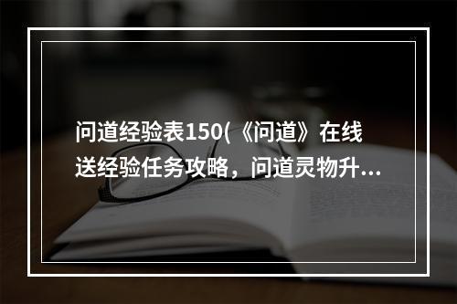 问道经验表150(《问道》在线送经验任务攻略，问道灵物升级经验表 里)