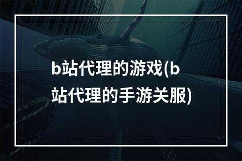 b站代理的游戏(b站代理的手游关服)