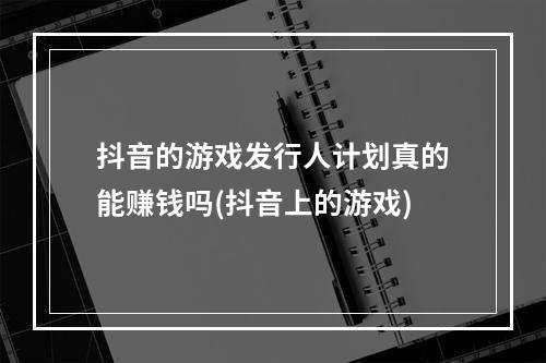 抖音的游戏发行人计划真的能赚钱吗(抖音上的游戏)