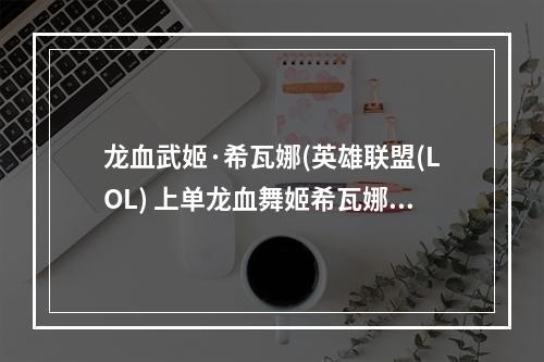 龙血武姬·希瓦娜(英雄联盟(LOL) 上单龙血舞姬希瓦娜解说视频)