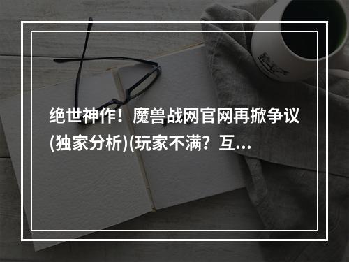 绝世神作！魔兽战网官网再掀争议(独家分析)(玩家不满？互联网巨头为何难以满足(深度探讨))