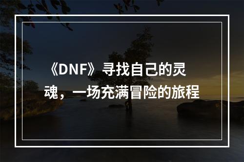 《DNF》寻找自己的灵魂，一场充满冒险的旅程