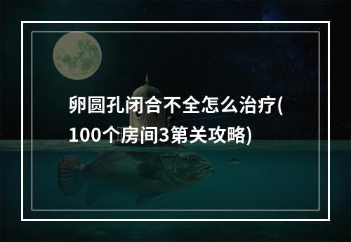 卵圆孔闭合不全怎么治疗(100个房间3第关攻略)