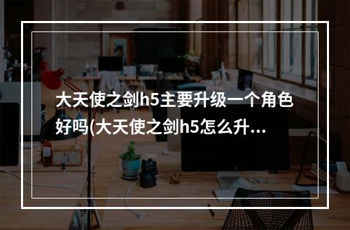 大天使之剑h5主要升级一个角色好吗(大天使之剑h5怎么升级快前期快速升级攻略)