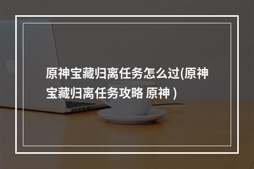 原神宝藏归离任务怎么过(原神宝藏归离任务攻略 原神 )