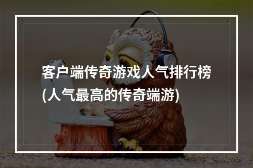 客户端传奇游戏人气排行榜(人气最高的传奇端游)