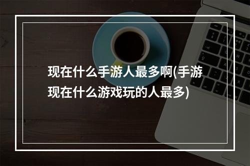 现在什么手游人最多啊(手游现在什么游戏玩的人最多)