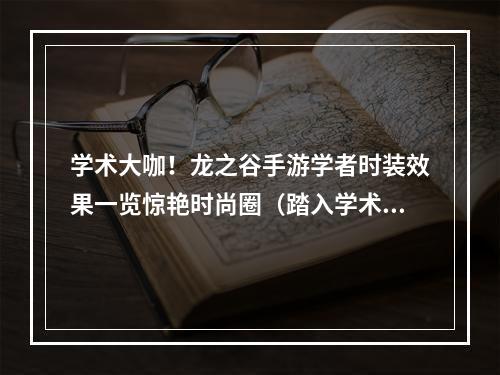 学术大咖！龙之谷手游学者时装效果一览惊艳时尚圈（踏入学术殿堂，尽享视觉盛宴）