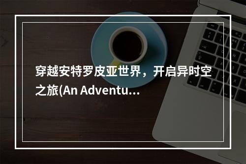 穿越安特罗皮亚世界，开启异时空之旅(An Adventure through the Antropia World) (探索安特罗皮亚世界，领略科技与魔幻并存之