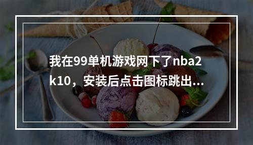 我在99单机游戏网下了nba2k10，安装后点击图标跳出来99什么的说点击进入游戏但点了之后变跳到网页了。(99单机游戏网)