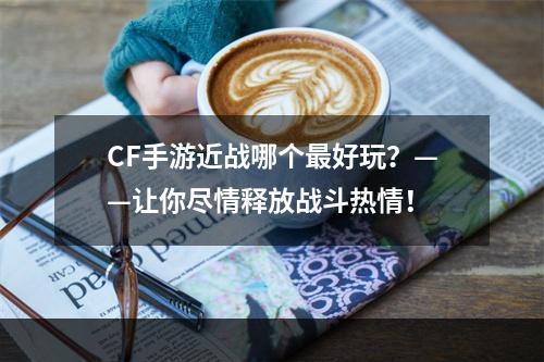 CF手游近战哪个最好玩？——让你尽情释放战斗热情！