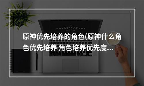 原神优先培养的角色(原神什么角色优先培养 角色培养优先度平民推荐 原神 )