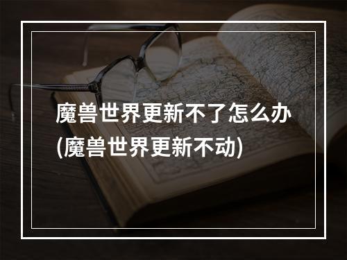 魔兽世界更新不了怎么办(魔兽世界更新不动)