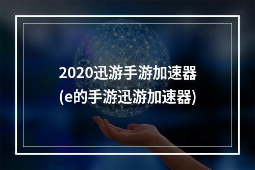 2020迅游手游加速器(e的手游迅游加速器)