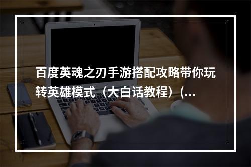 百度英魂之刃手游搭配攻略带你玩转英雄模式（大白话教程）(英魂之刃百度手游狂野PK秘诀助你成为巅峰玩家（实用技巧分享）)