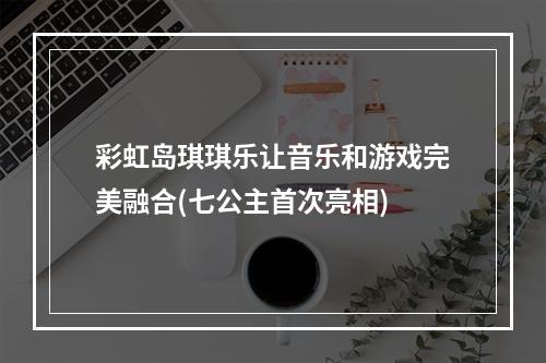 彩虹岛琪琪乐让音乐和游戏完美融合(七公主首次亮相)