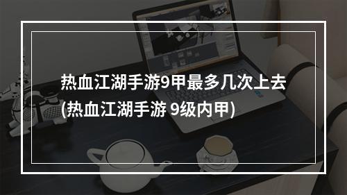 热血江湖手游9甲最多几次上去(热血江湖手游 9级内甲)