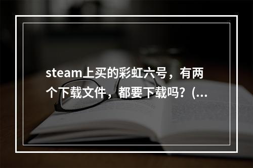 steam上买的彩虹六号，有两个下载文件，都要下载吗？(彩虹六号下载)