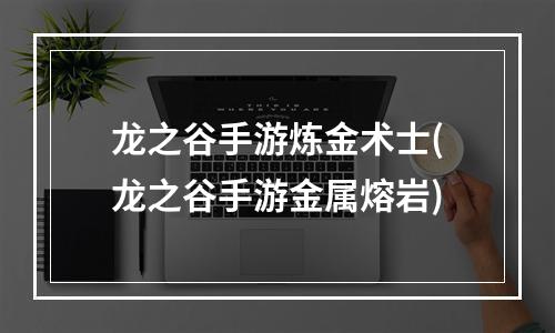 龙之谷手游炼金术士(龙之谷手游金属熔岩)