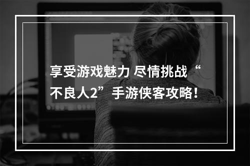 享受游戏魅力 尽情挑战“不良人2”手游侠客攻略！